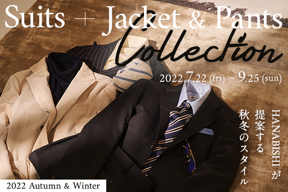 Suits + Jacket & Pants Collection 2022.7.22(fri) ~ 9.25(sun) HANABISHIが提案する秋冬のスタイル　2022　Autumn & Winter