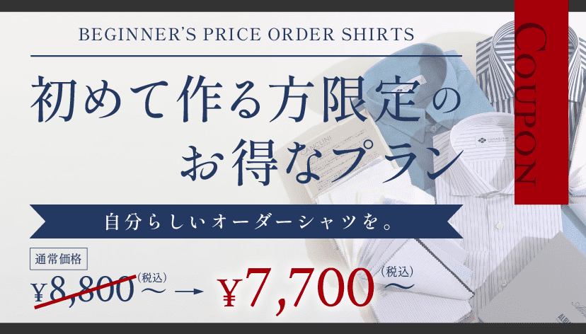BEGINNER'S PRICE Order Shirts COUPON 初めて作る方限定のお得なプラン 自分らしいオーダーシャツを。 通常価格 7,700~(税込) 6,600~(税込)